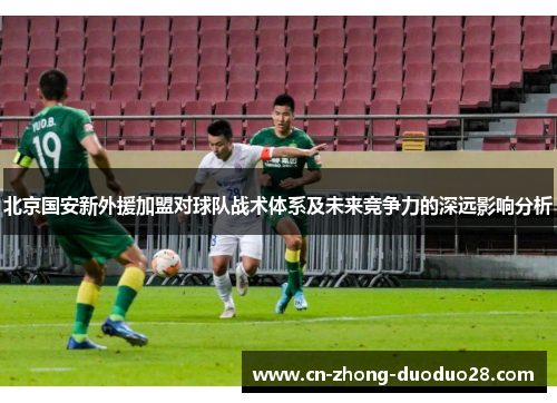 北京国安新外援加盟对球队战术体系及未来竞争力的深远影响分析