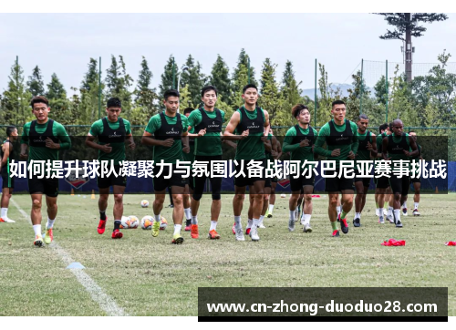 如何提升球队凝聚力与氛围以备战阿尔巴尼亚赛事挑战