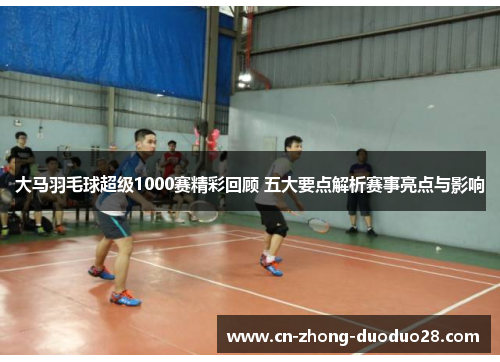 大马羽毛球超级1000赛精彩回顾 五大要点解析赛事亮点与影响