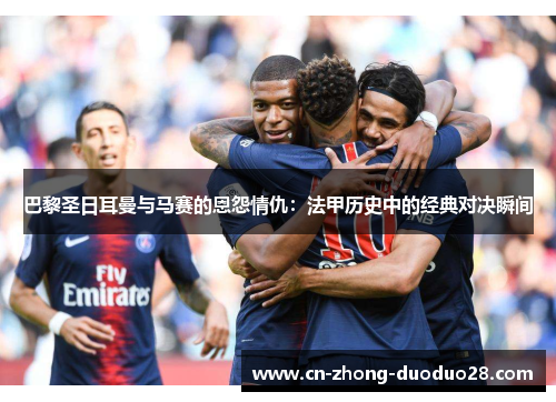巴黎圣日耳曼与马赛的恩怨情仇：法甲历史中的经典对决瞬间