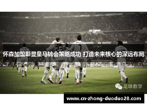 怀森加盟彰显皇马转会策略成功 打造未来核心的深远布局