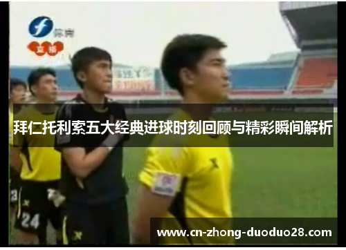 拜仁托利索五大经典进球时刻回顾与精彩瞬间解析