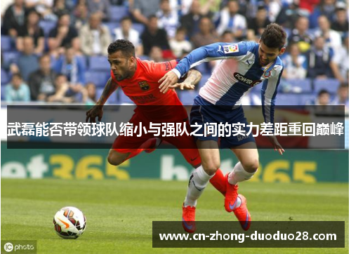武磊能否带领球队缩小与强队之间的实力差距重回巅峰