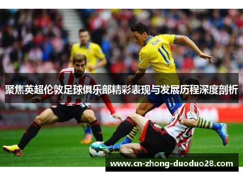 聚焦英超伦敦足球俱乐部精彩表现与发展历程深度剖析