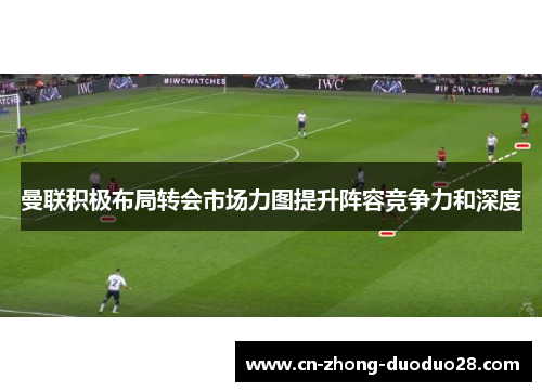 曼联积极布局转会市场力图提升阵容竞争力和深度