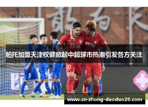 帕托加盟天津权健掀起中超球市热潮引发各方关注