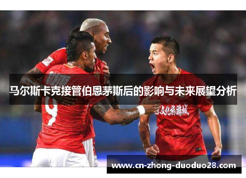 马尔斯卡克接管伯恩茅斯后的影响与未来展望分析 马尔斯卡克接管伯恩茅斯后的影响与未来展望分析